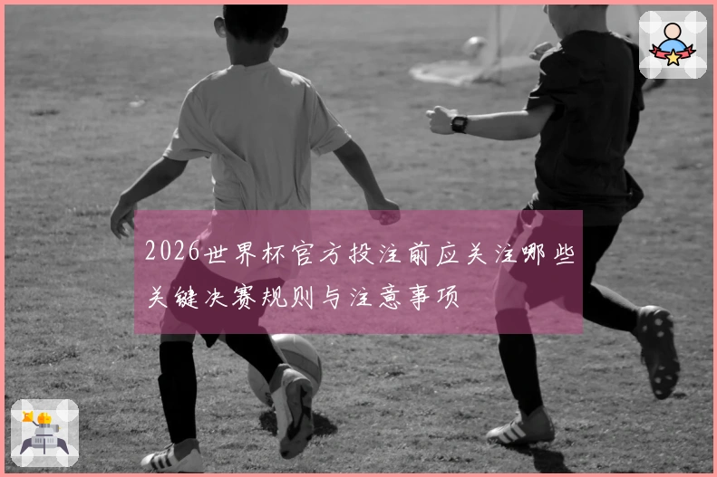 2026世界杯官方投注前应关注哪些关键决赛规则与注意事项